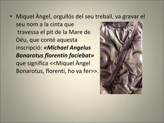 Miquel Àngel, orgullós del seu treball, va gravar el seu nom a la cinta que  travessa el pit de la Mare de  Déu, que conté aquesta  inscripció:  «Michael Angelus  Bonarotus florentin faciebat»   que significa <<Miquel Àngel  Bonarotus, florentí, ho va fer>>. 
