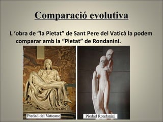 Comparació evolutiva L ‘obra de “la Pietat” de Sant Pere del Vaticà la podem comparar amb la “Pietat” de Rondanini. 