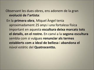 Observant les dues obres, ens adonem de la gran  evolució de l’artista : En la  primera obra , Miquel Àngel tenia aproximadament 25 anys i una fortalesa física important en aquesta  escultura deixa marcats tots el detalls, en el rostre.  En canvi a la  segona escultura  sembla com si vulgues  renunciar als termes establerts com a ideal de bellesa  i  abandona el  núvol estètic del  Quatrocentto. 