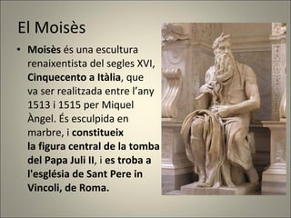 El Moisès Moisès  és una escultura  renaixentista del segles XVI, Cinquecento a Itàlia , que  va ser realitzada entre l’any  1513 i 1515 per Miquel  Àngel. És esculpida en marbre, i  constitueix la figura central de la tomba del Papa Juli II , i  es troba a  l'església de Sant Pere in  Vincoli, de Roma.  