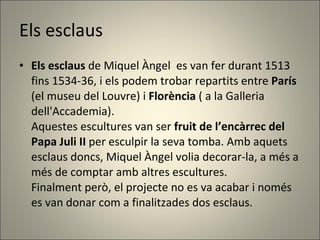Els esclaus Els esclaus  de Miquel Àngel  es van fer durant 1513 fins 1534-36, i els podem trobar repartits entre  París  (el museu del Louvre) i  Florència  ( a la Galleria dell'Accademia).   Aquestes escultures van ser  fruit de l’encàrrec del Papa Juli II  per esculpir la seva tomba. Amb aquets esclaus doncs, Miquel Àngel volia decorar-la, a més a més de comptar amb altres escultures.  Finalment però, el projecte no es va acabar i només es van donar com a finalitzades dos esclaus. 
