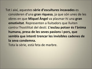 Tot i així, aquestes  sèrie d’escultures incavades  es consideren d’una  gran riquesa , ja que són unes de les obres en que  Miquel Àngel  va plasmar-hi una  gran emotivitat .  Representen a lluitadors que lluiten contra l'hostilitat del destí.  L’esclau potser és l’ànima humana, presa de les seves pasions i pors, que sembla que intenti trencar les invisibles cadenes de la seva condemna. Tota la sèrie,  està feta de marbre. 
