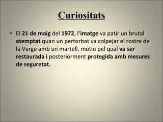 Curiositats El  21 de maig  del  1972 , l‘ imatge  va patir un brutal  atemptat  quan un pertorbat va colpejar el rostre de la Verge amb un martell, motiu pel qual  va ser restaurada   i  posteriorment  protegida amb mesures de seguretat.  