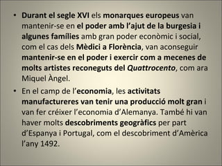 Durant el segle XVI  els  monarques europeus  van mantenir-se en  el poder amb l’ajut de la burgesia i algunes famílies  amb gran poder econòmic i social, com el cas dels  Mèdici a Florència , van aconseguir  mantenir-se en el poder i exercir com a mecenes de molts artistes reconeguts del  Quattrocento , com ara Miquel Àngel.  En el camp de l’ economia , les  activitats manufactureres van tenir una producció molt gran  i van fer créixer l’economia d’Alemanya. També hi van haver molts  descobriments geogràfics  per part d’Espanya i Portugal, com el descobriment d’Amèrica l’any 1492. 