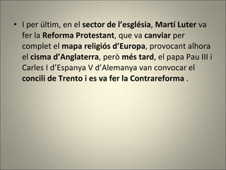 I per últim, en el  sector de l’església ,  Martí Luter  va fer la  Reforma Protestant , que va  canviar  per complet el  mapa religiós d’Europa , provocant alhora el  cisma d’Anglaterra , però  més tard , el papa Pau III i Carles I d’Espanya V d’Alemanya van convocar el  concili de Trento i es va fer la Contrareforma  . 