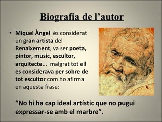 Biografia de l’autor Miquel Àngel  és considerat un  gran artista  del  Renaixement , va ser  poeta,  pintor, music, escultor,  arquitecte ...  malgrat tot ell es considerava per sobre de tot escultor  com ho afirma  en aquesta frase:  “No hi ha cap ideal artístic que no pugui expressar-se amb el marbre”.  