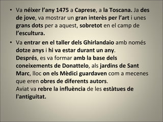 Va  néixer l’any 1475  a  Caprese , a  la Toscana.  Ja  des de jove , va mostrar un  gran interès per l’art  i unes  grans dots  per a aquest,  sobretot  en el camp de  l’escultura.  Va  entrar en el taller dels Ghirlandaio  amb només  dotze anys  i  hi va estar durant un any .  Després , es va formar  amb la base dels coneixements de Donattelo , als  jardins de Sant Marc , lloc  on els Mèdici guardaven  com a mecenes que eren  obres de diferents autors .  Aviat va  rebre la influència  de les  estàtues de l'antiguitat. 