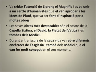 Va  cridar l’atenció de Llorenç el Magnífic  i  es va unir a un cercle d’humanistes  que  el van apropar a les idees de Plató , que va ser  font d’inspiració per a moltes obres. Les seves  obres més destacables  són el sostre de la  Capella Sixtina, el David, la Pietat del Vaticà  i les  tombes dels Mèdici.  Durant el transcurs de la seva vida va  rebre diferents encàrrecs de l’església  i  també  dels  Mèdici  que  el van fer molt conegut  en el seu moment. 