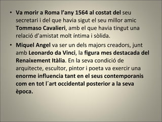 Va morir a Roma l’any 1564 al costat del  seu secretari i del que havia sigut el seu millor amic  Tommaso Cavalieri , amb el que havia tingut una relació d’amistat molt íntima i sòlida. Miquel Angel  va ser un dels majors creadors, junt amb  Leonardo da   Vinci , la  figura mes destacada del Renaixement Itàlia . En la seva condició de arquitecte, escultor, pintor i poeta va exercir una  enorme influencia tant en el seus contemporanis com en tot l´art occidental posterior a la seva època. 