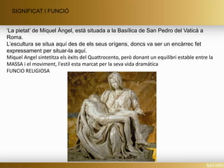SIGNIFICAT I FUNCIÓ
‘La pietat’ de Miquel Àngel, està situada a la Basílica de San Pedro del Vaticà a
Roma.
L’escultura se situa aquí des de els seus orígens, doncs va ser un encàrrec fet
expressament per situar-la aquí.
Miquel Angel sintetitza els èxits del Quattrocento, però donant un equilibri estable entre la
MASSA i el moviment, l'estil esta marcat per la seva vida dramática
FUNCIO RELIGIOSA
 