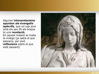 Algunes interpretacions
apunten als evangelis
apòcrifs, que un cop jove
amb els seu fill als braços
te una revelació,
En aquest instant es troba
la imatge (ja sabia el que
passaria, per això
reflexiona sobre el que
està passant)
 