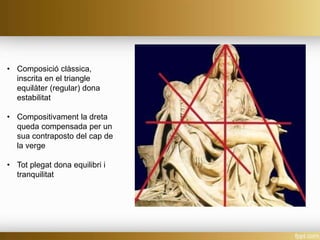 • Composició clàssica,
inscrita en el triangle
equilàter (regular) dona
estabilitat
• Compositivament la dreta
queda compensada per un
sua contraposto del cap de
la verge
• Tot plegat dona equilibri i
tranquilitat
 