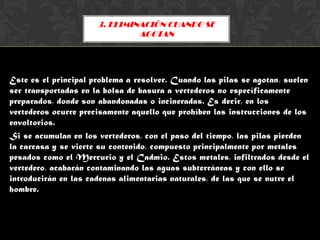 3. ELIMINACIÓN CUANDO SE
                               AGOTAN



Este

Este es el principal problema a resolver. Cuando las pilas se agotan, suelen
ser transportadas en la bolsa de basura a vertederos no específicamente
preparados, donde son abandonadas o incineradas. Es decir, en los
vertederos ocurre precisamente aquello que prohíben las instrucciones de los
envoltorios.
Si se acumulan en los vertederos, con el paso del tiempo, las pilas pierden
la carcasa y se vierte su contenido, compuesto principalmente por metales
pesados como el Mercurio y el Cadmio. Estos metales, infiltrados desde el
vertedero, acabarán contaminando las aguas subterráneas y con ello se
introducirán en las cadenas alimentarias naturales, de las que se nutre el
hombre.
 