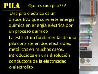 pila
Una pila eléctrica es un
dispositivo que convierte energía
química en energía eléctrica por
un proceso químico
Que es una pila???
La estructura fundamental de una
pila consiste en dos electrodos,
metálicos en muchos casos,
introducidos en una disolución
conductora de la electricidad
o electrolito
 