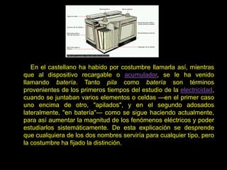 En el castellano ha habido por costumbre llamarla así, mientras
que al dispositivo recargable o acumulador, se le ha venido
llamando batería. Tanto pila como batería son términos
provenientes de los primeros tiempos del estudio de la electricidad,
cuando se juntaban varios elementos o celdas —en el primer caso
uno encima de otro, "apilados", y en el segundo adosados
lateralmente, "en batería"— como se sigue haciendo actualmente,
para así aumentar la magnitud de los fenómenos eléctricos y poder
estudiarlos sistemáticamente. De esta explicación se desprende
que cualquiera de los dos nombres serviría para cualquier tipo, pero
la costumbre ha fijado la distinción.
 