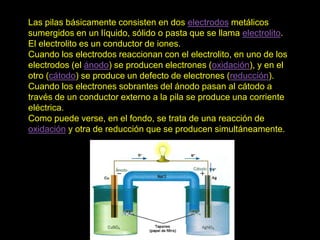 Las pilas básicamente consisten en dos electrodos metálicos
sumergidos en un líquido, sólido o pasta que se llama electrolito.
El electrolito es un conductor de iones.
Cuando los electrodos reaccionan con el electrolito, en uno de los
electrodos (el ánodo) se producen electrones (oxidación), y en el
otro (cátodo) se produce un defecto de electrones (reducción).
Cuando los electrones sobrantes del ánodo pasan al cátodo a
través de un conductor externo a la pila se produce una corriente
eléctrica.
Como puede verse, en el fondo, se trata de una reacción de
oxidación y otra de reducción que se producen simultáneamente.
 
