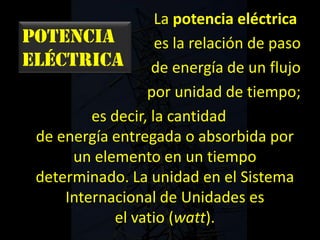 Potencia
eléctrica
La potencia eléctrica
es la relación de paso
de energía de un flujo
por unidad de tiempo;
es decir, la cantidad
de energía entregada o absorbida por
un elemento en un tiempo
determinado. La unidad en el Sistema
Internacional de Unidades es
el vatio (watt).
 