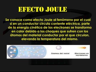 Efecto joule
Se conoce como efecto Joule al fenómeno por el cual
si en un conductor circula corriente eléctrica, parte
de la energía cinética de los electrones se transforma
en calor debido a los choques que sufren con los
átomos del material conductor por el que circulan,
elevando la temperatura del mismo.
 
