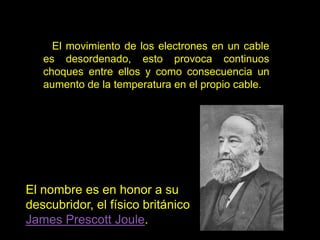 El movimiento de los electrones en un cable
es desordenado, esto provoca continuos
choques entre ellos y como consecuencia un
aumento de la temperatura en el propio cable.
El nombre es en honor a su
descubridor, el físico británico
James Prescott Joule.
 