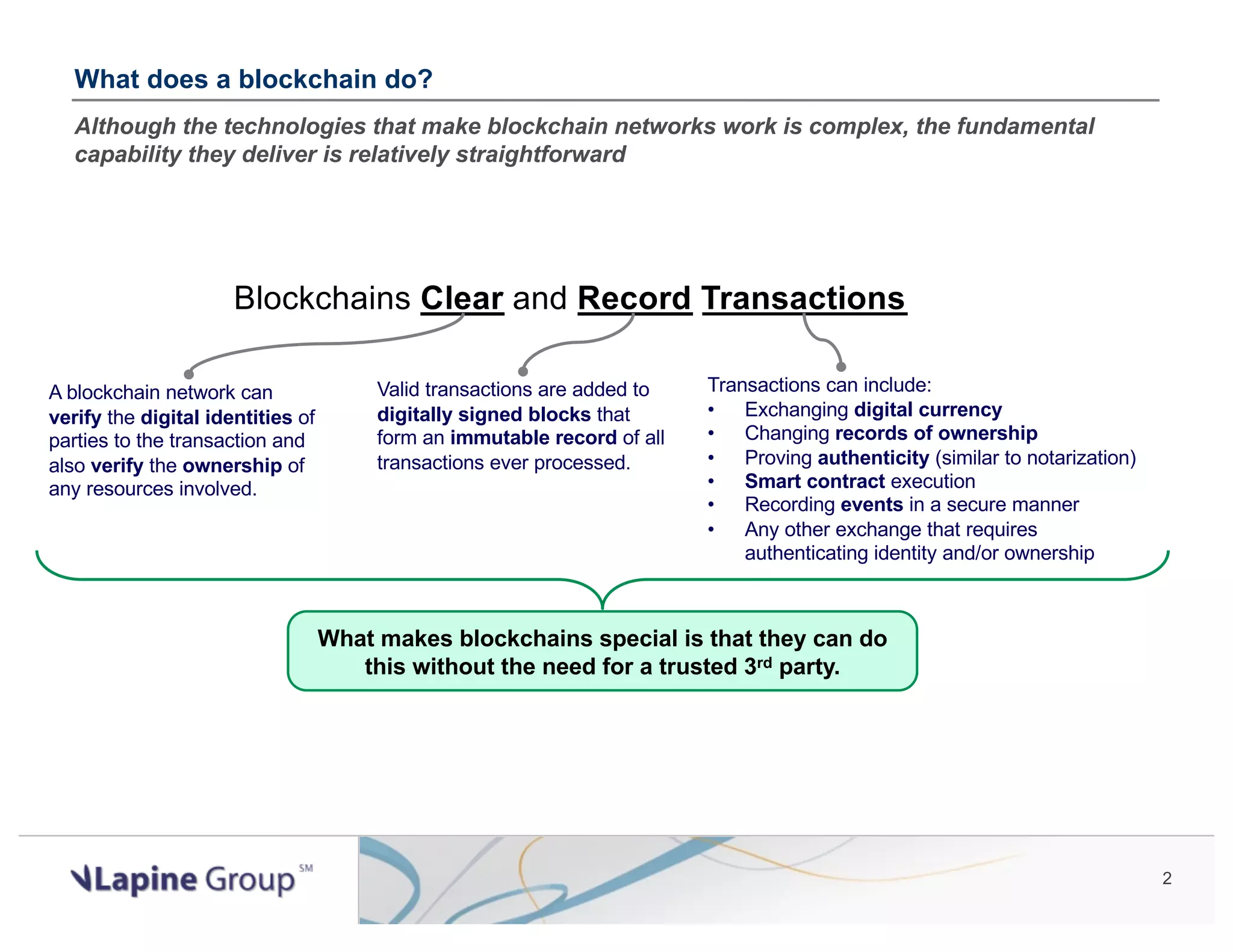 2 Blockchains Clear and Record Transactions What does a blockchain do? Although the technologies that make blockchain networks work is complex, the fundamental capability they deliver is relatively straightforward Valid transactions are added to digitally signed blocks that form an immutable record of all transactions ever processed. Transactions can include: • Exchanging digital currency • Changing records of ownership • Proving authenticity (similar to notarization) • Smart contract execution • Recording events in a secure manner • Any other exchange that requires authenticating identity and/or ownership What makes blockchains special is that they can do this without the need for a trusted 3rd party. A blockchain network can verify the digital identities of parties to the transaction and also verify the ownership of any resources involved. 