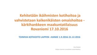 Kehitetään ikäihmisten kotihoitoa ja
vahvistetaan kaikenikäisten omaishoitoa -
kärkihankkeen maakuntatilaisuus
Rovaniemi 17.10.2016
TOIMIVA KOTIHOITO LAPPIIN –HANKE 1.9.2016-31.12.2016
Asta Niskala
Pohjois-Suomen sosiaalialan osaamiskeskus
 