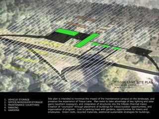 13254Site plan is intended to minimize the impact of the maintenance campus on the landscape, and preserve the experience of Tissue Lane.  Plan looks to take advantage of day lighting and solar gains (southern exposure), and integration of structures into the hillside (thermal mass).  Creation of “courtyard” through placement of buildings for indoor/outdoor opportunities, and organization of program.  Link to parking lined with gardens, opportunities for hikers and employees.  Green roofs, recycled materials, additional sustainable strategies for buildings.VEHICLE STORAGEOFFICE/WOODSHOP/STORAGEMAINTENANCE COURTYARDPARKINGGARDENS