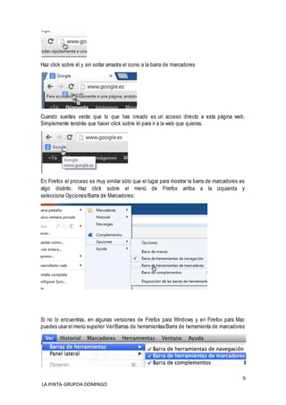 9
LA PINTA-GRUPO4-DOMINGO
Haz click sobre él y sin soltar arrastra el icono a la barra de marcadores
Cuando sueltes verás que lo que has creado es un acceso directo a esta página web.
Simplemente tendrás que hacer click sobre él para ir a la web que quieras.
En Firefox el proceso es muy similar sólo que el lugar para mostrar la barra de marcadores es
algo distinto. Haz click sobre el menú de Firefox arriba a la izquierda y
selecciona Opciones/Barra de Marcadores:
Si no lo encuentras, en algunas versiones de Firefox para Windows y en Firefox para Mac
puedes usar el menú superior Ver/Barras de herramientas/Barra de herramienta de marcadores
 
