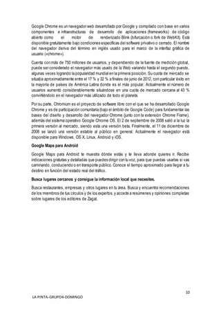 10
LA PINTA-GRUPO4-DOMINGO
Google Chrome es un navegador web desarrollado por Google y compilado con base en varios
componentes e infraestructuras de desarrollo de aplicaciones (frameworks) de código
abierto como el motor de renderizado Blink (bifurcación o fork de WebKit). Está
disponible gratuitamente bajo condiciones específicas del software privativo o cerrado. El nombre
del navegador deriva del término en inglés usado para el marco de la interfaz gráfica de
usuario («chrome»).
Cuenta con más de 750 millones de usuarios, y dependiendo de la fuente de medición global,
puede ser considerado el navegador más usado de la Web variando hasta el segundo puesto,
algunas veces logrando la popularidad mundial en la primera posición. Su cuota de mercado se
situaba aproximadamente entre el 17 % y 32 % a finales de junio de 2012, con particular éxito en
la mayoría de países de América Latina donde es el más popular. Actualmente el número de
usuarios aumentó considerablemente situándose en una cuota de mercado cercana al 43 %
convirtiéndolo en el navegador más utilizado de todo el planeta.
Por su parte, Chromium es el proyecto de software libre con el que se ha desarrollado Google
Chrome y es de participación comunitaria (bajo el ámbito de Google Code) para fundamentar las
bases del diseño y desarrollo del navegador Chrome (junto con la extensión Chrome Frame),
además del sistema operativo Google Chrome OS. El 2 de septiembre de 2008 salió a la luz la
primera versión al mercado, siendo esta una versión beta. Finalmente, el 11 de diciembre de
2008 se lanzó una versión estable al público en general. Actualmente el navegador está
disponible para Windows, OS X, Linux, Android y iOS.
Google Maps para Android
Google Maps para Android te muestra dónde estás y te lleva adonde quieres ir. Recibe
indicaciones gratuitas y detalladas que puedes dirigir con tu voz, para que puedas usarlas si vas
caminando, conduciendo o en transporte público. Conoce el tiempo aproximado para llegar a tu
destino en función del estado real del tráfico.
Busca lugares cercanos y consigue la información local que necesites.
Busca restaurantes, empresas y otros lugares en tu área. Busca y encuentra recomendaciones
de los miembros de tus círculos y de los expertos,y accede a resúmenes y opiniones completas
sobre lugares de los editores de Zagat.
 