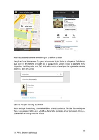 11
LA PINTA-GRUPO4-DOMINGO
Haz búsquedas rápidamente en la Web y en tu teléfono o tablet
La aplicación de Búsqueda de Google es la forma más rápida de hacer búsquedas. Solo tienes
que acceder directamente al cuadro de la Búsqueda de Google desde el escritorio de tu
dispositivo. Haz búsquedas en la Web, en tu teléfono o en tu tablet y recibe sugerencias mientras
escribes. Solo en Android
Utiliza tu voz para buscar y mucho más
Habla en lugar de escribir y controla tu teléfono o tablet con la voz. Olvídate de escribir para
hacer búsquedas en la Web o en tu teléfono, llamar a tus contactos, enviar correos electrónicos,
obtener indicaciones y escuchar música.
 