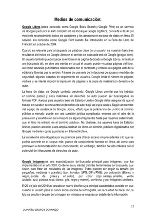 12
LA PINTA-GRUPO4-DOMINGO
Medios de comunicación:
Google Libros (antes conocido como Google Book Search y Google Print) es un servicio
de Google que busca el texto completo de los libros que Google digitaliza, convierte el texto por
medio de reconocimiento óptico de caracteres y los almacena en su base de datos en línea. El
servicio era conocido como Google Print cuando fue introducido en la Feria del Libro de
Fráncfort en octubre de 2004.
Cuando es relevante para la búsqueda de palabras clave de un usuario, se muestran hasta tres
resultados del índice de Google Libros en el servicio de búsqueda web de Google (google.com).
Un usuario también puede buscar solo libros en la página dedicada a Google Libros. Al realizar
una búsqueda allí, se abre una interfaz en la cual el usuario puede visualizar páginas del libro,
así como anuncios publicitarios relacionados con el contenido y enlaces a la página web de la
editorial y librerías que lo venden. A través de una serie de limitaciones de acceso y medidas de
seguridad, algunas basadas en seguimiento de usuarios, Google limita el número de páginas
visibles y se intenta impedir la impresión de páginas y la copia de material con derechos de
autor.
La base de datos de Google continúa creciendo. Google Libros permite que los trabajos
en dominio público y otros materiales sin derechos de autor puedan ser descargados en
formato PDF. Aunque para usuarios fuera de Estados Unidos Google debe asegurar de que el
trabajo en cuestión se encuentra sin derechos de autor bajo las leyes locales. Según un miembro
del equipo de asistencia de Google Libros, «Dado que la pertenencia de un libro al dominio
público a menudo puede ser una cuestión jurídica complicada, erramos por el lado de la
precaución y la exhibición de la mayoría de algunos fragmentos hasta que hayamos determinado
que el libro ha entrado en el dominio público». No obstante, los usuarios fuera de Estados
Unidos pueden acceder a una amplia cantidad de libros en dominio públicos digitalizados por
Google mediante copias guardadas en Internet Archive.
La iniciativa ha sido elogiada por su potencial para ofrecer acceso sin precedentes a lo que se
podría convertir en el corpus más grande de conocimiento humano en línea, así como para
promover la democratización del conocimiento; sin embargo, también ha sido criticada por el
potencial de infracciones de derechos de autor.
Google Imágenes es una especialización del buscador principal para imágenes, que fue
implementado en el año 2001. Contiene en su interfaz distintas herramientas de búsqueda, que
sirven para filtrar los resultados de las imágenes. Estos pueden ser según su tamaño (en
pequeñas, medianas y grandes), tipo, formatos (JPG, GIF y PNG), por coloración (Blanco y
negro, escala de grises y en color), por color (rojo, naranja, amarillo, verde
azulado, azul, púrpura, rosa, blanco, gris, negro y marrón), por fecha, y por imágenes similares.
El 20 de julio del 2010 fue lanzado un nuevo diseño cuya principal característica consiste en que
cuando el usuario pasa el cursor sobre encima de la fotografía, sin necesidad de hacer clic, la
foto se amplía y debajo de la imagen en miniatura se muestra un detalle de la información.
 