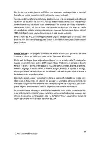 13
LA PINTA-GRUPO4-DOMINGO
Otra función que ha sido lanzada en 2011 es que, arrastrando una imagen hasta la barra del
buscador, es posible buscar información sobre dicha imagen en la web.
Además, contiene una herramienta llamada SafeSearch, que evita que aparezca contenido para
adultos en los resultados de búsqueda. Google utiliza métodos automatizados para identificar
contenido ofensivo y basándose en los comentarios de los usuarios. En el caso de contenido
sexualmente explícito, el filtro se basa principalmente en algoritmos que tienen en cuenta
diversos factores, incluidos enlaces,palabras clave e imágenes. Aunque ningún filtro es fiable al
100%, SafeSearch ayuda a excluir la mayor parte de este tipo de contenido.
El 13 de marzo de 2013, Google Imágenes habilitó un juego interactivo para la búsqueda "Atari
Breakout”. Con ello, el motor de búsquedas celebró el aniversario número 27 del lanzamiento del
juego Breakout.
Google Noticias es un agregador y buscador de noticias automatizado que rastrea de forma
constante la información de los principales medios de comunicación online.
El sitio web de Google News, elaborado por Google Inc., se actualiza cada 15 minutos y fue
lanzado en versión beta en abril de 2002. Existen más de 40 ediciones regionales de Google
Noticias en diversos idiomas, entre los que se incluyen el alemán, el árabe, el chino, el coreano,
el francés, el griego, el hebreo,el hindi, el holandés, elinglés, el italiano, el japonés, el noruego,
el portugués, el ruso y el sueco.Cada una de dichas ediciones está adaptada específicamente a
los lectores de los respectivos países.
Los artículos se seleccionan y se clasifican mediante un sistema informatizado que evalúa, entre
otras cosas, la frecuencia y los sitios en los que aparece una noticia. Consecuentemente, las
noticias se escogen independientemente de la ideología o el punto de vista político, y el usuario
puede elegir de entre una amplia variedad de perspectivas sobre un mismo hecho.
La promoción de este sitio asegura neutralidad en la selección de las noticias mostradas debido
a que en la misma no existe intervención humana. La versión en inglés tiene más secciones que
el resto de versiones, como la sección local y la de "Editors' Picks”. La versión de España ha
dejado de funcionar desde el 16 de diciembre de 2014.
 