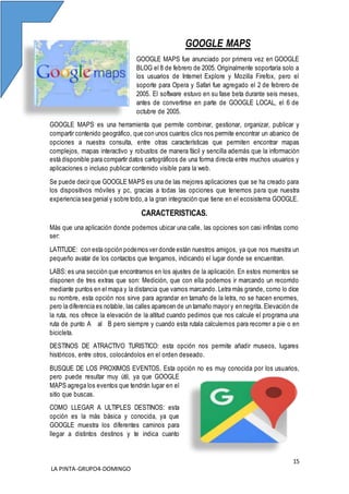 15
LA PINTA-GRUPO4-DOMINGO
GOOGLE MAPS
GOOGLE MAPS fue anunciado por primera vez en GOOGLE
BLOG el 8 de febrero de 2005. Originalmente soportaría solo a
los usuarios de Internet Explore y Mozilla Firefox, pero el
soporte para Opera y Safari fue agregado el 2 de febrero de
2005. El software estuvo en su fase beta durante seis meses,
antes de convertirse en parte de GOOGLE LOCAL, el 6 de
octubre de 2005.
GOOGLE MAPS es una herramienta que permite combinar, gestionar, organizar, publicar y
compartir contenido geográfico, que con unos cuantos clics nos permite encontrar un abanico de
opciones a nuestra consulta, entre otras características que permiten encontrar mapas
complejos, mapas interactivo y robustos de manera fácil y sencilla además que la información
está disponible para compartir datos cartográficos de una forma directa entre muchos usuarios y
aplicaciones o incluso publicar contenido visible para la web.
Se puede decir que GOOGLE MAPS es una de las mejores aplicaciones que se ha creado para
los dispositivos móviles y pc, gracias a todas las opciones que tenemos para que nuestra
experiencia sea genial y sobre todo,a la gran integración que tiene en el ecosistema GOOGLE.
CARACTERISTICAS.
Más que una aplicación donde podemos ubicar una calle, las opciones son casi infinitas como
ser:
LATITUDE: con esta opción podemos ver donde están nuestros amigos, ya que nos muestra un
pequeño avatar de los contactos que tengamos, indicando el lugar donde se encuentran.
LABS: es una sección que encontramos en los ajustes de la aplicación. En estos momentos se
disponen de tres extras que son: Medición, que con ella podemos ir marcando un recorrido
mediante puntos en el mapa y la distancia que vamos marcando. Letra más grande, como lo dice
su nombre, esta opción nos sirve para agrandar en tamaño de la letra, no se hacen enormes,
pero la diferencia es notable, las calles aparecen de un tamaño mayor y en negrita. Elevación de
la ruta, nos ofrece la elevación de la altitud cuando pedimos que nos calcule el programa una
ruta de punto A al B pero siempre y cuando esta rutala calculemos para recorrer a pie o en
bicicleta.
DESTINOS DE ATRACTIVO TURISTICO: esta opción nos permite añadir museos, lugares
históricos, entre otros, colocándolos en el orden deseado.
BUSQUE DE LOS PROXIMOS EVENTOS. Esta opción no es muy conocida por los usuarios,
pero puede resultar muy útil, ya que GOOGLE
MAPS agrega los eventos que tendrán lugar en el
sitio que buscas.
COMO LLEGAR A ULTIPLES DESTINOS: esta
opción es la más básica y conocida, ya que
GOOGLE muestra los diferentes caminos para
llegar a distintos destinos y te indica cuanto
 
