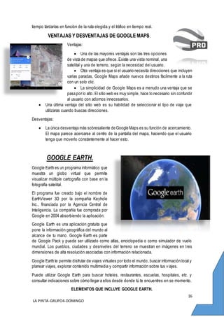 16
LA PINTA-GRUPO4-DOMINGO
tiempo tardarías en función de la ruta elegida y el tráfico en tiempo real.
VENTAJAS Y DESVENTAJAS DE GOOGLE MAPS.
Ventajas:
 Una de las mayores ventajas son las tres opciones
de vista de mapas que ofrece. Existe una vista nominal, una
satelital y una de terreno, según la necesidad del usuario.
 Otra ventaja es que si el usuario necesita direcciones que incluyen
varias paradas, Google Maps añade nuevos destinos fácilmente a la ruta
con un solo clic.
 La simplicidad de Google Maps es a menudo una ventaja que se
pasa por lo alto. El sitio web es muy simple, hace lo necesario sin confundir
al usuario con adornos innecesarios.
 Una última ventaja del sitio web es su habilidad de seleccionar el tipo de viaje que
utilizaras cuando buscas direcciones.
Desventajas:
 La única desventaja más sobresaliente de Google Maps es su función de acercamiento.
El mapa parece acercarse al centro de la pantalla del mapa, haciendo que el usuario
tenga que moverlo constantemente al hacer esto.
GOOGLE EARTH.
Google Earth es un programa informático que
muestra un globo virtual que permite
visualizar múltiple cartografía con base en la
fotografía satelital.
El programa fue creado bajo el nombre de
EarthViewer 3D por la compañía Keyhole
Inc., financiada por la Agencia Central de
Inteligencia. La compañía fue comprada por
Google en 2004 absorbiendo la aplicación.
Google Earth es una aplicación gratuita que
pone la información geográfica del mundo al
alcance de tu mano. Google Earth es parte
de Google Pack y puede ser utilizado como atlas, enciclopedia o como simulador de vuelo
mundial. Los pueblos, ciudades y desniveles del terreno se muestran en imágenes en tres
dimensiones de alta resolución asociadas con información relacionada.
Google Earth te permite disfrutar de viajes virtuales por todo el mundo, buscar información local y
planear viajes, explorar contenido multimedia y compartir información sobre tus viajes.
Puede utilizar Google Earth para buscar hoteles, restaurantes, escuelas, hospitales, etc. y
consultar indicaciones sobre cómo llegar a ellos desde donde tú te encuentres en se momento.
ELEMENTOS QUE INCLUYE GOOGLE EARTH.
 