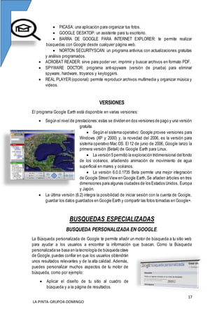 17
LA PINTA-GRUPO4-DOMINGO
 PICASA: una aplicación para organizar tus fotos.
 GOOGLE DESKTOP: un asistente para tu escritorio.
 BARRA DE GOOGLE PARA INTERNET EXPLORER: te permite realizar
búsquedas con Google desde cualquier página web.
 NORTON SECURITYSCAN: un programa antivirus con actualizaciones gratuitas
y análisis programados.
 ACROBAT READER: sirve para poder ver, imprimir y buscar archivos en formato PDF.
 SPYWARE DOCTOR: programa anti-spyware (versión de prueba) para eliminar
spyware, hardware, troyanos y keyloggers.
 REAL PLAYER (opcional): permite reproducir archivos multimedia y organizar música y
videos.
VERSIONES
El programa Google Earth está disponible en varias versiones:
 Según el nivel de prestaciones:estas se dividen en dos versiones de pago y una versión
gratuita.
 Según el sistema operativo: Google provee versiones para
Windows (XP y 2000) y, la novedad del 2006, es la versión para
sistema operativo Mac OS. El 12 de junio de 2006, Google lanzo la
primera versión (Beta4) de Google Earth para Linux.
 La versión 5 permitió la exploración tridimensional del fondo
de los océanos, añadiendo animación de movimiento de agua
superficial en mares y océanos.
 La versión 6.0.0.1735 Beta permite una mejor integración
de Google StreetView en Google Earth. Se añaden árboles en tres
dimensiones para algunas ciudades de los Estados Unidos, Europa
y Japón.
 La última versión (6.2) integra la posibilidad de iniciar sesión con la cuenta de Google,
guardar los datos guardados en Google Earth y compartir las fotos tomadas en Google+.
BUSQUEDAS ESPECIALIZADAS
BUSQUEDA PERSONALIZADA EN GOOGLE.
La Búsqueda personalizada de Google te permite añadir un motor de búsqueda a tu sitio web
para ayudar a los usuarios a encontrar la información que buscan. Como la Búsqueda
personalizada se basa en la tecnología de búsqueda clave
de Google,puedes confiar en que los usuarios obtendrán
unos resultados relevantes y de la alta calidad. Además,
puedes personalizar muchos aspectos de tu motor de
búsqueda, como por ejemplo:
 Aplicar el diseño de tu sitio al cuadro de
búsqueda y a la página de resultados.
 