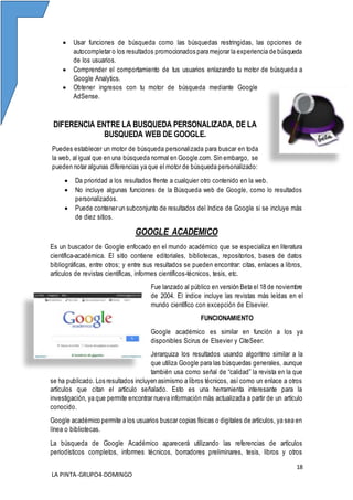 18
LA PINTA-GRUPO4-DOMINGO
 Usar funciones de búsqueda como las búsquedas restringidas, las opciones de
autocompletar o los resultados promocionados para mejorar la experiencia de búsqueda
de los usuarios.
 Comprender el comportamiento de tus usuarios enlazando tu motor de búsqueda a
Google Analytics.
 Obtener ingresos con tu motor de búsqueda mediante Google
AdSense.
DIFERENCIA ENTRE LA BUSQUEDA PERSONALIZADA, DE LA
BUSQUEDA WEB DE GOOGLE.
Puedes establecer un motor de búsqueda personalizada para buscar en toda
la web, al igual que en una búsqueda normal en Google.com. Sin embargo, se
pueden notar algunas diferencias ya que el motor de búsqueda personalizado:
 Da prioridad a los resultados frente a cualquier otro contenido en la web.
 No incluye algunas funciones de la Búsqueda web de Google, como lo resultados
personalizados.
 Puede contener un subconjunto de resultados del índice de Google si se incluye más
de diez sitios.
GOOGLE ACADEMICO
Es un buscador de Google enfocado en el mundo académico que se especializa en literatura
científica-académica. El sitio contiene editoriales, bibliotecas, repositorios, bases de datos
bibliográficas, entre otros; y entre sus resultados se pueden encontrar: citas, enlaces a libros,
artículos de revistas científicas, informes científicos-técnicos, tesis, etc.
Fue lanzado al público en versión Beta el 18 de noviembre
de 2004. El índice incluye las revistas más leídas en el
mundo científico con excepción de Elsevier.
FUNCIONAMIENTO
Google académico es similar en función a los ya
disponibles Scirus de Elsevier y CiteSeer.
Jerarquiza los resultados usando algoritmo similar a la
que utiliza Google para las búsquedas generales, aunque
también usa como señal de “calidad” la revista en la que
se ha publicado. Los resultados incluyen asimismo a libros técnicos, así como un enlace a otros
artículos que citan el artículo señalado. Esto es una herramienta interesante para la
investigación, ya que permite encontrar nueva información más actualizada a partir de un artículo
conocido.
Google académico permite a los usuarios buscar copias físicas o digitales de artículos, ya sea en
línea o bibliotecas.
La búsqueda de Google Académico aparecerá utilizando las referencias de artículos
periodísticos completos, informes técnicos, borradores preliminares, tesis, libros y otros
 