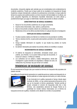 19
LA PINTA-GRUPO4-DOMINGO
documentos, incluyendo páginas web selectas que son consideradas como contenedoras de
contenido académico. Puesto que la mayor parte de los resultados de búsqueda de Google
Académico enlazan directamente a artículos de publicaciones comerciales, la mayor parte del
tiempo los usuarios solo podrán acceder a un breve resumen del tema tratado en el artículo, así
como pequeños fragmentos de información importante relacionada con dicho artículo y
posiblemente tengan que pagar un determinado importe para acceder al artículo completo.
CARACTERISTICAS DE GOOGLE ACADEMICO.
 Buscar en los documentos académicos de un lugar conveniente.
 Explora obras relacionadas, citas, autores y publicaciones.
 Busca el documento completo a través de su biblioteca o en la web.
 Mantenerse al día con los últimos acontecimientos en cualquier área de la investigación.
VENTAJAS DE GOOGLE ACADEMICO
 Focaliza nuestros rastreos de Internet en el ámbito de la documentación científica.
 Tiene un alcance enorme, un gran poder para explorar y penetrar en los contenidos de la
Red.
 Incluye bastante información en español, lo que resulta muy práctico en mucha
disciplinas.
 Es también interesante para rastrear documentos difíciles de identificar o localizar.
INCONVENIENTES DE GOOGLE ACADEMICO
 El sistema de búsqueda es rudimentario, demasiado simple, poco
potente, poco flexible; no se puede limitar por tipos de documento, ni
buscar por campos, ni refinar por materias.
 Los contenidos son de calidad y estatus heterogéneos, desde alta
investigación a guías docentes de asignaturas o trabajos de curso, de
instituciones muy diversas; hay que revisar con cuidado.
TENDENCIAS DE BUSQUED DE GOOGLE.
Es una herramienta de Google Labs que muestra los términos de búsqueda más populares del
pasado reciente.
Las gráficas de Google trends representa con cuanta frecuencia se realiza una búsqueda de un
término particular en varias regiones delmundo y en varios idiomas.
El eje horizontal de la gráfica representa el tiempo (desde algún
momento de 2004), y el eje vertical representa la frecuencia con la
que se ha buscado el término globalmente. También permite al
usuario comparar el volumen de búsquedas entre dos o más
términos. Una característica adicional de Google Trends es la
posibilidad de mostrar noticias relacionadas con el término de
búsqueda encima de la gráfica, mostrando como afectan los eventos a la popularidad.
 