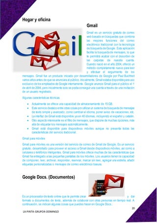 20
LA PINTA-GRUPO4-DOMINGO
Hogar y oficina
Gmail
Gmail es un servicio gratuito de correo
web basado en búsquedas que combina
las mejores funciones del correo
electrónico tradicional con la tecnología
de búsqueda de Google. Esta aplicación
facilita la búsqueda de mensajes, lo que
te permitirá acabar con el desorden de
las carpetas de nuestra cuenta.
Cuando nació en el año 2004, ofreció un
método completamente nuevo para leer
y efectuar el seguimiento de los
mensajes. Gmail fue un producto iniciado por desarrolladores de Google por Paul Buchheit
varios años antes de que se anunciara al público. Inicialmente, Gmail estaba disponible para uso
exclusivo de los empleados de Google internamente. Google anuncio Gmail para el público el 1
de abril de 2004, pero inicialmente solo se podía conseguir una cuenta a través de una invitación
de un usuario registrado.
Algunas características técnicas
 Actualmente se ofrece una capacidad de almacenamiento de 15 GB.
 Este servicio destaco entre otras cosas por utilizar un sistema de búsqueda de mensajes
de texto simple y avanzado, como cambiar el idioma, poner aviso de vacaciones, etc.
 La interfaz de Gmail está disponible ya en 40 idiomas, incluyendo el español y catalán.
 Otro aspecto interesante es el filtro de mensajes, que dispone de muchas opciones,más
allá de etiquetar los mensajes automáticamente.
 Gmail está disponible para dispositivos móviles aunque no presenta todas las
características del servicio tradicional.
Gmail para móviles
Gmail para móviles es una versión del servicio de correo de Gmail de Google. Es un servicio
gratuito, desarrollado para proveer el acceso a Gmail desde dispositivos móviles, así como a
celulares o teléfonos inteligentes. Gmail para móviles ofrece muchas de las características que
Gmail ha entregado a las pequeñas pantallas de los móviles. Los usuarios tienen la capacidad
de componer, leer, archivar, responder, reenviar, marcar sin leer, agregar una estrella, añadir
etiquetas personalizadas o mensajes de correo electrónico basura.
Google Docs. (Documentos)
Es un procesador de texto online que te permite crear y dar
formato a documentos de texto, además de colaborar con otras personas en tiempo real. A
continuación, se indican algunas cosas que puedes hacer en Google Docs.:
 