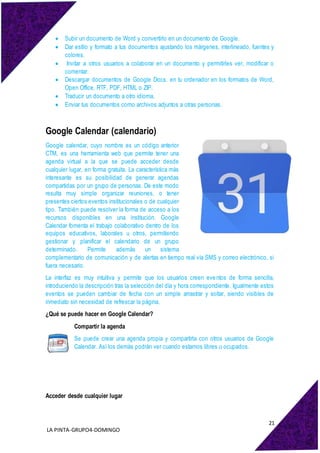 21
LA PINTA-GRUPO4-DOMINGO
 Subir un documento de Word y convertirlo en un documento de Google.
 Dar estilo y formato a tus documentos ajustando los márgenes, interlineado, fuentes y
colores.
 Invitar a otros usuarios a colaborar en un documento y permitirles ver, modificar o
comentar.
 Descargar documentos de Google Docs. en tu ordenador en los formatos de Word,
Open Office, RTF, PDF, HTML o ZIP.
 Traducir un documento a otro idioma.
 Enviar tus documentos como archivos adjuntos a otras personas.
Google Calendar (calendario)
Google calendar, cuyo nombre es un código anterior
CTM, es una herramienta web que permite tener una
agenda virtual a la que se puede acceder desde
cualquier lugar, en forma gratuita. La característica más
interesante es su posibilidad de generar agendas
compartidas por un grupo de personas. De este modo
resulta muy simple organizar reuniones, o tener
presentes ciertos eventos institucionales o de cualquier
tipo. También puede resolver la forma de acceso a los
recursos disponibles en una institución. Google
Calendar fomenta el trabajo colaborativo dentro de los
equipos educativos, laborales u otros, permitiendo
gestionar y planificar el calendario de un grupo
determinado. Permite además un sistema
complementario de comunicación y de alertas en tiempo real vía SMS y correo electrónico, si
fuera necesario.
La interfaz es muy intuitiva y permite que los usuarios creen eventos de forma sencilla,
introduciendo la descripción tras la selección del día y hora correspondiente. Igualmente estos
eventos se pueden cambiar de fecha con un simple arrastrar y soltar, siendo visibles de
inmediato sin necesidad de refrescar la página.
¿Qué se puede hacer en Google Calendar?
Compartir la agenda
Se puede crear una agenda propia y compartirla con otros usuarios de Google
Calendar. Así los demás podrán ver cuando estamos libres u ocupados.
Acceder desde cualquier lugar
 