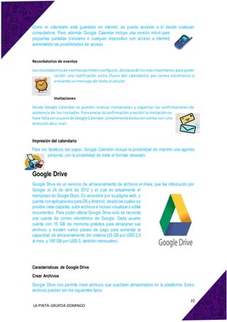 22
LA PINTA-GRUPO4-DOMINGO
Como el calendario está guardado en internet, se puede acceder a él desde cualquier
computadora. Pero además Google Calendar incluye una versión móvil para
pequeñas pantallas (celulares o cualquier dispositivo con acceso a internet)
aumentando las posibilidades de acceso.
Recordatorios de eventos
Los recordatoriosde eventospermitenconfigurar,destacandolosmásimportantesparapoder
recibir una notificación extra (fuera del calendario) por correo electrónico o
enviando un mensaje de texto al celular.
Invitaciones
Desde Google Calendar se pueden realizar invitaciones y organizar las confirmaciones de
asistencia de los invitados. Para enviar la confirmación o recibir la invitación no
hace faltaserusuariode Google Calendar,simplementebasta con contar con una
dirección de e-mail.
Impresión del calendario
Para los fanáticos del papel, Google Calender incluye la posibilidad de imprimir una agenda
personal, con la posibilidad de darle el formato deseado.
Google Drive
Google Drive es un servicio de almacenamiento de archivos en línea, que fue introducido por
Google el 24 de abril de 2012 y el cual es actualmente el
reemplazo de Google Docs. Es accesible por su página web, y
cuenta con aplicaciones para OS y Android, desde las cuales es
posible crear carpetas, subir archivos e incluso visualizar o editar
documentos. Para poder utilizar Google Drive solo se necesita
una cuenta de correo electrónico de Google. Cada usuario
cuenta con 15 GB de memoria gratuitos para almacenar sus
archivos y existen varios planes de pago para aumentar la
capacidad de almacenamiento del sistema (25 GB por USD 2,5
al mes, y 100 GB por USD 5, también mensuales).
Características de Google Drive
Crear Archivos
Google Drive nos permite crear archivos que quedaran almacenados en la plataforma. Estos
archivos pueden ser los siguientes tipos:
 