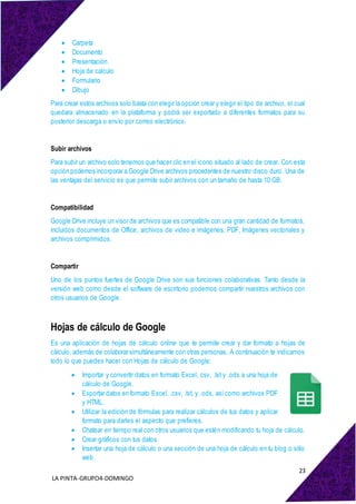 23
LA PINTA-GRUPO4-DOMINGO
 Carpeta
 Documento
 Presentación
 Hoja de calculo
 Formulario
 Dibujo
Para crear estos archivos solo basta con elegir la opción crear y elegir el tipo de archivo, el cual
quedara almacenado en la plataforma y podrá ser exportado a diferentes formatos para su
posterior descarga o envío por correo electrónico.
Subir archivos
Para subir un archivo solo tenemos que hacer clic en el icono situado al lado de crear. Con esta
opción podemos incorporar a Google Drive archivos procedentes de nuestro disco duro. Una de
las ventajas del servicio es que permite subir archivos con un tamaño de hasta 10 GB.
Compatibilidad
Google Drive incluye un visor de archivos que es compatible con una gran cantidad de formatos,
incluidos documentos de Office, archivos de video e imágenes, PDF, Imágenes vectoriales y
archivos comprimidos.
Compartir
Uno de los puntos fuertes de Google Drive son sus funciones colaborativas. Tanto desde la
versión web como desde el software de escritorio podemos compartir nuestros archivos con
otros usuarios de Google.
Hojas de cálculo de Google
Es una aplicación de hojas de cálculo online que te permite crear y dar formato a hojas de
cálculo, además de colaborar simultáneamente con otras personas. A continuación te indicamos
todo lo que puedes hacer con Hojas de cálculo de Google:
 Importar y convertir datos en formato Excel, csv, .txt y .ods a una hoja de
cálculo de Google.
 Exportar datos en formato Excel, .csv, .txt, y .ods, así como archivos PDF
y HTML.
 Utilizar la edición de fórmulas para realizar cálculos de tus datos y aplicar
formato para darles el aspecto que prefieres.
 Chatear en tiempo real con otros usuarios que estén modificando tu hoja de cálculo.
 Crear gráficos con tus datos.
 Insertar una hoja de cálculo o una sección de una hoja de cálculo en tu blog o sitio
web.
 