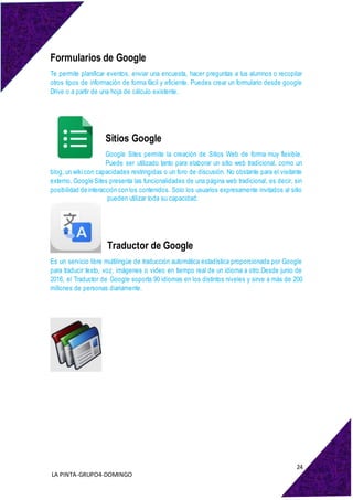 24
LA PINTA-GRUPO4-DOMINGO
Formularios de Google
Te permite planificar eventos, enviar una encuesta, hacer preguntas a tus alumnos o recopilar
otros tipos de información de forma fácil y eficiente. Puedes crear un formulario desde google
Drive o a partir de una hoja de cálculo existente.
Sitios Google
Google Sites permite la creación de Sitios Web de forma muy flexible.
Puede ser utilizado tanto para elaborar un sitio web tradicional, como un
blog, un wiki con capacidades restringidas o un foro de discusión. No obstante para el visitante
externo, Google Sites presenta las funcionalidades de una página web tradicional, es decir, sin
posibilidad de interacción con los contenidos. Solo los usuarios expresamente invitados al sitio
pueden utilizar toda su capacidad.
Traductor de Google
Es un servicio libre multilingüe de traducción automática estadística proporcionada por Google
para traducir texto, voz, imágenes o video en tiempo real de un idioma a otro.Desde junio de
2016, el Traductor de Google soporta 90 idiomas en los distintos niveles y sirve a más de 200
millones de personas diariamente.
 