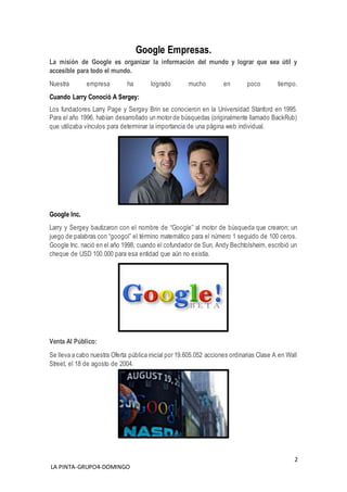 2
LA PINTA-GRUPO4-DOMINGO
Google Empresas.
La misión de Google es organizar la información del mundo y lograr que sea útil y
accesible para todo el mundo.
Nuestra empresa ha logrado mucho en poco tiempo.
Cuando Larry Conoció A Sergey:
Los fundadores Larry Page y Sergey Brin se conocieron en la Universidad Stanford en 1995.
Para el año 1996, habían desarrollado un motor de búsquedas (originalmente llamado BackRub)
que utilizaba vínculos para determinar la importancia de una página web individual.
Google Inc.
Larry y Sergey bautizaron con el nombre de “Google” al motor de búsqueda que crearon; un
juego de palabras con “googol” el término matemático para el número 1 seguido de 100 ceros.
Google Inc. nació en el año 1998, cuando el cofundador de Sun, Andy Bechtolsheim, escribió un
cheque de USD 100.000 para esa entidad que aún no existía.
Venta Al Público:
Se lleva a cabo nuestra Oferta pública inicial por 19.605.052 acciones ordinarias Clase A en Wall
Street, el 18 de agosto de 2004.
 