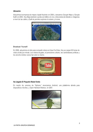 3
LA PINTA-GRUPO4-DOMINGO
Ubicación:
Adquirimos la empresa de mapeo digital Keyhole en 2004, y lanzamos Google Maps y Google
Earth en 2005. Hoy Maps también cuenta con tráfico en vivo, direcciones de tránsito e imágenes
a nivel de las calles y Earth te permite explorar el océano y la luna.
Broadcast Yourself:
En 2006, adquirimos el sitio para compartir videos en línea YouTube. Hoy se cargan 60 horas de
video al sitio por minuto. Los videos de gatos, el periodismo urbano, las candidaturas políticas y
los arcoíris dobles nunca han sido lo mismo.
Ha Llegado El Pequeño Robot Verde:
En medio de rumores de “Gphone,” anunciamos Android, una plataforma abierta para
dispositivos móviles, y Open Handset Alliance, en 2007.
 