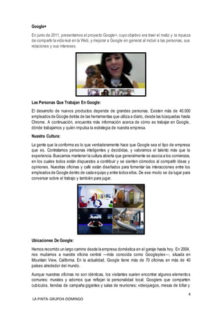 4
LA PINTA-GRUPO4-DOMINGO
Google+
En junio de 2011, presentamos el proyecto Google+, cuyo objetivo era traer el matiz y la riqueza
de compartir la vida real en la Web, y mejorar a Google en general al incluir a las personas, sus
relaciones y sus intereses.
Las Personas Que Trabajan En Google:
El desarrollo de nuevos productos depende de grandes personas. Existen más de 40.000
empleados de Google detrás de las herramientas que utiliza a diario, desde las búsquedas hasta
Chrome. A continuación, encuentra más información acerca de cómo es trabajar en Google,
dónde trabajamos y quién impulsa la estrategia de nuestra empresa.
Nuestra Cultura:
La gente que la conforma es lo que verdaderamente hace que Google sea el tipo de empresa
que es. Contratamos personas inteligentes y decididas, y valoramos el talento más que la
experiencia. Buscamos mantener la cultura abierta que generalmente se asocia a los comienzos,
en los cuales todos están dispuestos a contribuir y se sienten cómodos al compartir ideas y
opiniones. Nuestras oficinas y café están diseñados para fomentar las interacciones entre los
empleados de Google dentro de cada equipo y entre todos ellos. De ese modo se da lugar para
conversar sobre el trabajo y también para jugar.
Ubicaciones De Google:
Hemos recorrido un largo camino desde la empresa doméstica en el garaje hasta hoy. En 2004,
nos mudamos a nuestra oficina central —más conocida como Googleplex—, situada en
Mountain View, California. En la actualidad, Google tiene más de 70 oficinas en más de 40
países alrededor del mundo.
Aunque nuestras oficinas no son idénticas, los visitantes suelen encontrar algunos elementos
comunes: murales y adornos que reflejan la personalidad local; Googlers que comparten
cubículos, tiendas de campaña gigantes y salas de reuniones; videojuegos, mesas de billar y
 