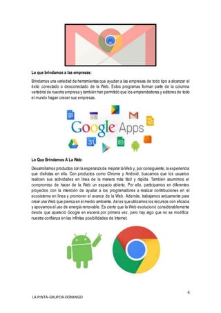 6
LA PINTA-GRUPO4-DOMINGO
Lo que brindamos a las empresas:
Brindamos una variedad de herramientas que ayudan a las empresas de todo tipo a alcanzar el
éxito conectado o desconectado de la Web. Estos programas forman parte de la columna
vertebral de nuestra empresa y también han permitido que los emprendedores y editores de todo
el mundo hagan crecer sus empresas.
Lo Que Brindamos A La Web:
Desarrollamos productos con la esperanza de mejorar la Web y, por consiguiente, la experiencia
que disfrutas en ella. Con productos como Chrome y Android, buscamos que los usuarios
realicen sus actividades en línea de la manera más fácil y rápida. También asumimos el
compromiso de hacer de la Web un espacio abierto. Por ello, participamos en diferentes
proyectos con la intención de ayudar a los programadores a realizar contribuciones en el
ecosistema en línea y promover el avance de la Web. Además, trabajamos arduamente para
crear una Web que piensa en el medio ambiente. Asíes que utilizamos los recursos con eficacia
y apoyamos el uso de energía renovable. Es cierto que la Web evolucionó considerablemente
desde que apareció Google en escena por primera vez, pero hay algo que no se modifica:
nuestra confianza en las infinitas posibilidades de Internet.
 
