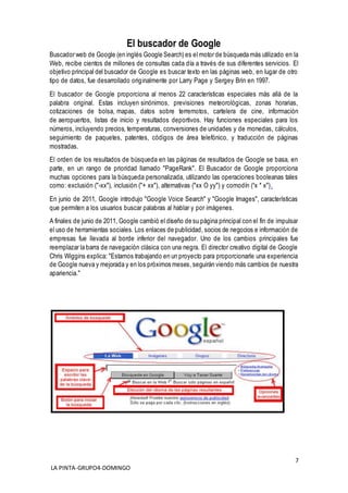 7
LA PINTA-GRUPO4-DOMINGO
El buscador de Google
Buscador web de Google (en inglés Google Search) es el motor de búsqueda más utilizado en la
Web, recibe cientos de millones de consultas cada día a través de sus diferentes servicios. El
objetivo principal del buscador de Google es buscar texto en las páginas web, en lugar de otro
tipo de datos, fue desarrollado originalmente por Larry Page y Sergey Brin en 1997.
El buscador de Google proporciona al menos 22 características especiales más allá de la
palabra original. Estas incluyen sinónimos, previsiones meteorológicas, zonas horarias,
cotizaciones de bolsa, mapas, datos sobre terremotos, cartelera de cine, información
de aeropuertos, listas de inicio y resultados deportivos. Hay funciones especiales para los
números, incluyendo precios, temperaturas, conversiones de unidades y de monedas, cálculos,
seguimiento de paquetes, patentes, códigos de área telefónico, y traducción de páginas
mostradas.
El orden de los resultados de búsqueda en las páginas de resultados de Google se basa, en
parte, en un rango de prioridad llamado "PageRank". El Buscador de Google proporciona
muchas opciones para la búsqueda personalizada, utilizando las operaciones booleanas tales
como: exclusión ("-xx"), inclusión ("+ xx"), alternativas ("xx O yy") y comodín (“x * x").
En junio de 2011, Google introdujo "Google Voice Search" y "Google Images", características
que permiten a los usuarios buscar palabras al hablar y por imágenes.
A finales de junio de 2011, Google cambió el diseño de su página principal con el fin de impulsar
el uso de herramientas sociales. Los enlaces de publicidad, socios de negocios e información de
empresas fue llevada al borde inferior del navegador. Uno de los cambios principales fue
reemplazar la barra de navegación clásica con una negra. El director creativo digital de Google
Chris Wiggins explica: "Estamos trabajando en un proyecto para proporcionarle una experiencia
de Google nueva y mejorada y en los próximos meses,seguirán viendo más cambios de nuestra
apariencia."
 