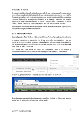 8
LA PINTA-GRUPO4-DOMINGO
Un marcador de Internet
Un marcador de Internet es la localización almacenada de una página web de forma que puede
ser revisitada más adelante. La localización de una página web suele expresarse con una URL.
Todos los navegadores web modernos incorporan como característica la posibilidad de catalogar
y acceder fácilmente a las webs que el usuario ya ha visitado y guardado. Los enlaces
guardados se suelen denominar favoritos en Internet Explorer y Safari; y marcadores en Mozilla
Firefox y Google Chrome, los cuatro navegadores web más utilizados en el mercado.
Además de los navegadores, existen actualmente muchas herramientas externas cuyo propósito
principal es el de gestionar estos marcadores.
Que es la Barra de Marcadores.
Sistema Operativo: Mac, Windows || Categorías: Chrome, Firefox, Navegadores, Sin categoría
La barra de marcadores es una sección muy útil que tienen todos los navegadores y que nos
permite tener un acceso rápido a nuestros enlaces favoritos así como instalar bookmarklets en
ella. Algunas navegadores como Chrome no la muestran por defecto por lo que es recomendable
saber cómo se activa y desactiva.
En Chrome haz click sobre el botón de configuración arriba a la derecha y
selecciona Marcadores/Mostrar barra de marcadores para que aparezca o desaparezca.
De primeras, probablemente la barra esté vacía. Es esta sección de la imagen.
Sin embargo puedes ir añadiendo enlaces poco a poco. Para ello fíjate en el icono que aparece
justo al lado de la dirección de la web que quieras añadir.
 