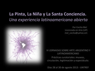 La Pinta, La Niña y La Santa Conciencia.La Pinta, La Niña y La Santa Conciencia.
Una experiencia latinoamericana abiertaUna experiencia latinoamericana abierta
 IV JORNADAS SOBRE ARTE ARGENTINO Y 
LATINOAMERICANO
Prácticas curatoriales: museos, 
circulación, legitimación y espectáculo.
Días 28 al 30 de agosto 2013 - UNTREF
Por Cecilia Mel 
Licenciada en Arte (UP)
mel_cecilia@yahoo.om
 