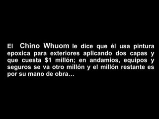 El  Chino Whuom   le dice que él usa pintura epoxica para exteriores aplicando dos capas y que cuesta $1 millón; en andamios, equipos y seguros se va otro millón y el millón restante es por su mano de obra… 