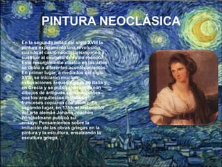 PINTURA NEOCLÁSICA
•   En la segunda mitad del siglo XVIII la
    pintura experimentó una revolución,
    cuando el casto neoclasicismo vino a
    sustituir al exuberante estilo rococó.
    Este resurgimiento clásico en las artes
    se debió a diferentes acontecimientos.
    En primer lugar, a mediados del siglo
    XVIII, se iniciaron muchas
    excavaciones arqueológicas en Italia y
    en Grecia y se publicaron libros con
    dibujos de antiguas construcciones
    que los arquitectos ingleses y
    franceses copiaron con avidez. En
    segundo lugar, en 1755, el historiador
    del arte alemán Johann Joachim
    Winckelmann publicó su
    ensayo Pensamientos sobre la
    imitación de las obras griegas en la
    pintura y la escultura, ensalzando la
    escultura griega.
 